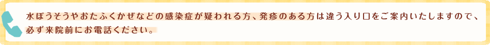 水ぼうそうやおたふくかぜなどの感染症が疑われる方、発疹のある方は違う入り口をご案内いたしますので、必ず来院前にお電話ください。